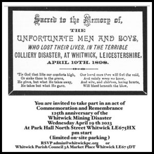 125th Anniversary of the Whitwick Mining Disaster You are invited to take part in an act of commemoration and remembrance for the 125th anniversary of the Whitwick Mining Disaster on Wednesday 19th April 2023 at Park Hall, North Street, Whitwick, LE67 5HB. 7pm start. Limited on-site parking is available. RSVP admin@whitwickpc.org or Whitwick Parish Council, Community Hub Office, 3a Market Place, Whitwick, LE67 5DT