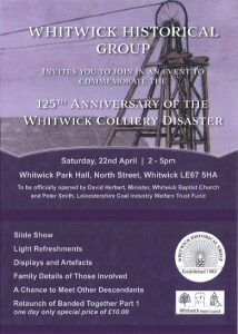 Whitwick Historical Group - Event Flyer for 125th Anniversary of Whitwick Colliery Disaster - Event to take place on Saturday 22nd April between 2pm and 5pm at Whitwick Park Hall, North Street, Whitwick, LE67 5HA. The event will be officially opened by David Herbert, Minister, Whitwick Baptist Church and Peter Smith of Leicestershire Coal Industry Welfare Trust Fund. There will be a slide show, displays and artefacts, family details of those involved, a chance to meet other descendants and light refreshments